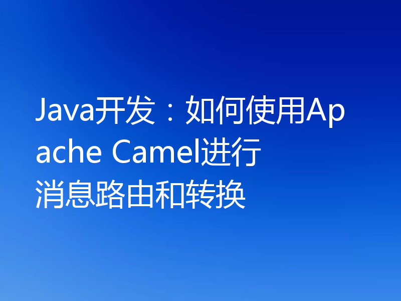 Java开发：如何使用Apache Camel进行消息路由和转换