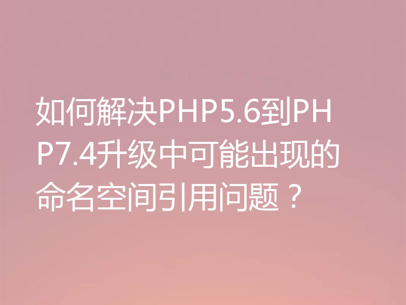 如何解决PHP5.6到PHP7.4升级中可能出现的命名空间引用问题？