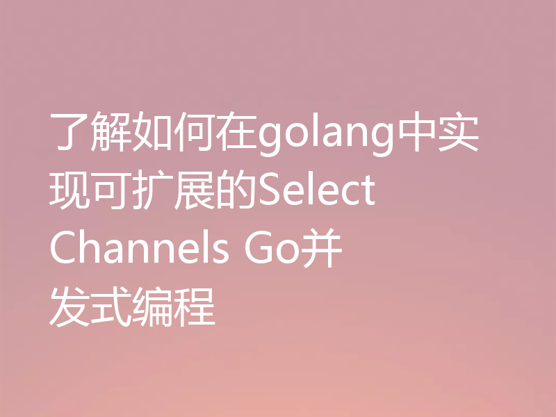 了解如何在golang中实现可扩展的Select Channels Go并发式编程