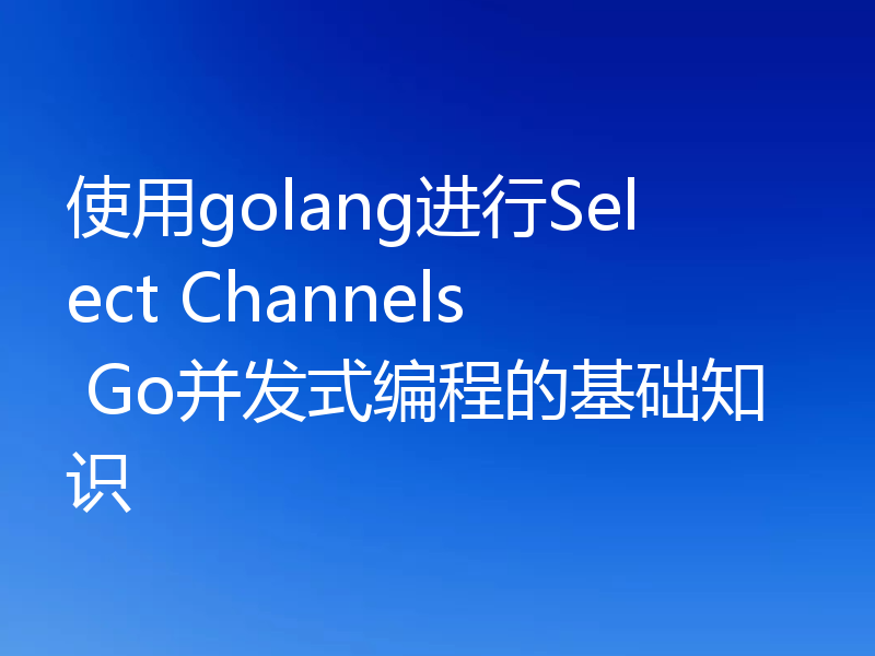 使用golang进行Select Channels Go并发式编程的基础知识