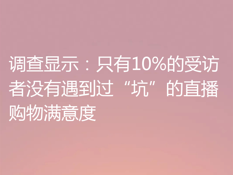 调查显示：只有10%的受访者没有遇到过“坑”的直播购物满意度