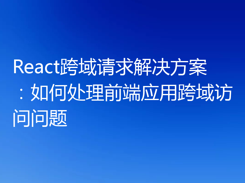 React跨域请求解决方案：如何处理前端应用跨域访问问题