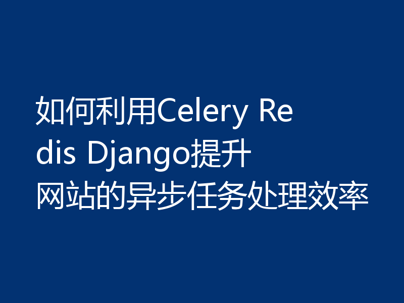 如何利用Celery Redis Django提升网站的异步任务处理效率