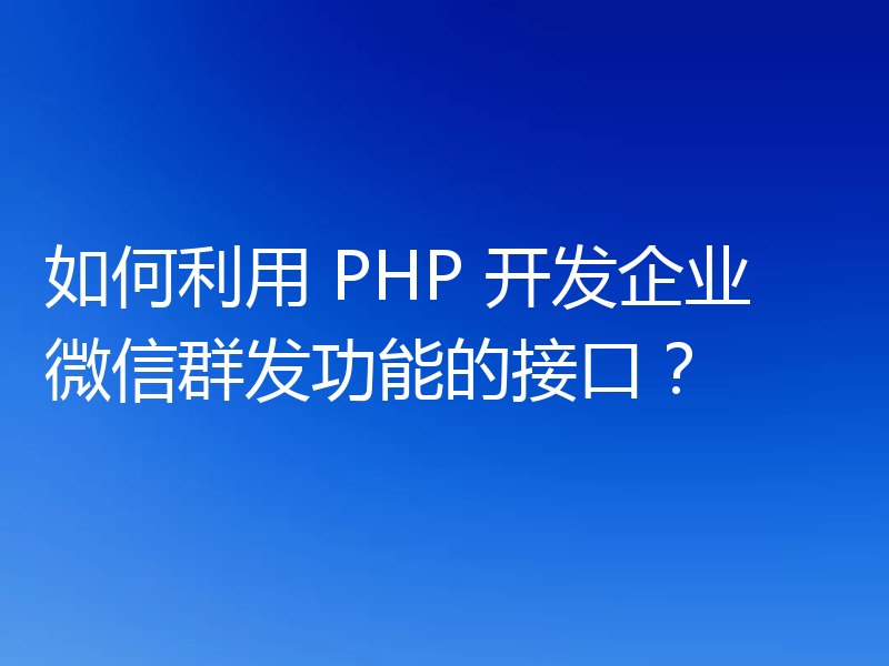 如何利用 PHP 开发企业微信群发功能的接口？