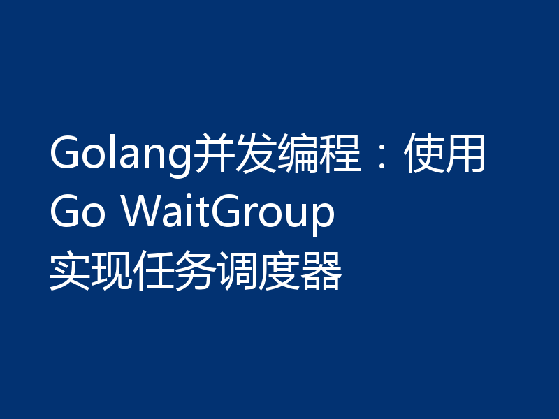 Golang并发编程：使用Go WaitGroup实现任务调度器