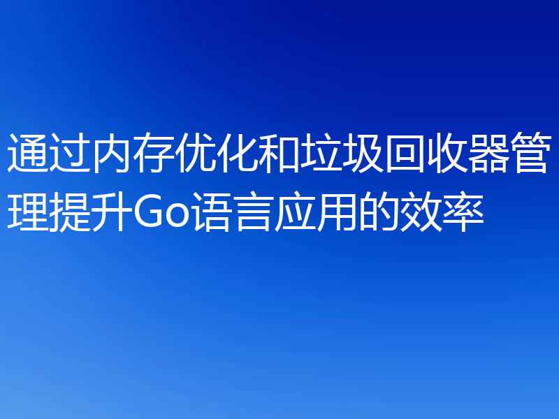 通过内存优化和垃圾回收器管理提升Go语言应用的效率