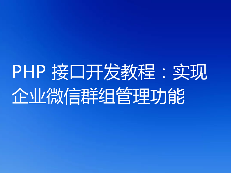 PHP 接口开发教程：实现企业微信群组管理功能