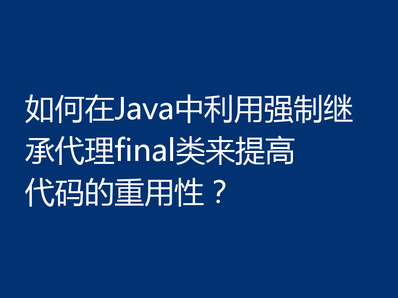 如何在Java中利用强制继承代理final类来提高代码的重用性？