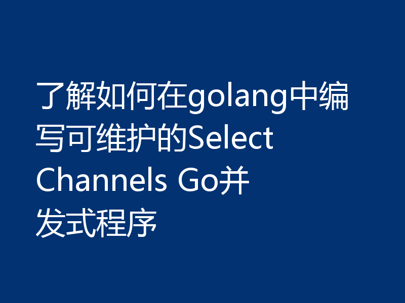 了解如何在golang中编写可维护的Select Channels Go并发式程序
