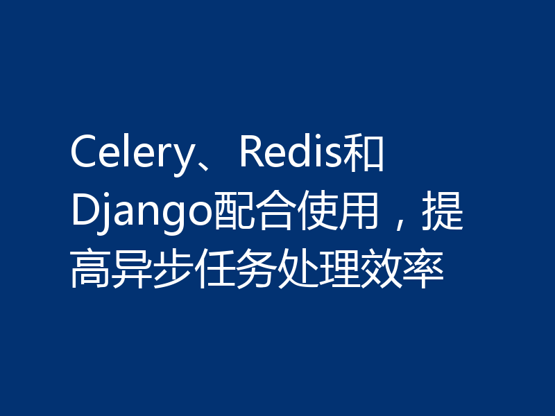 Celery、Redis和Django配合使用，提高异步任务处理效率