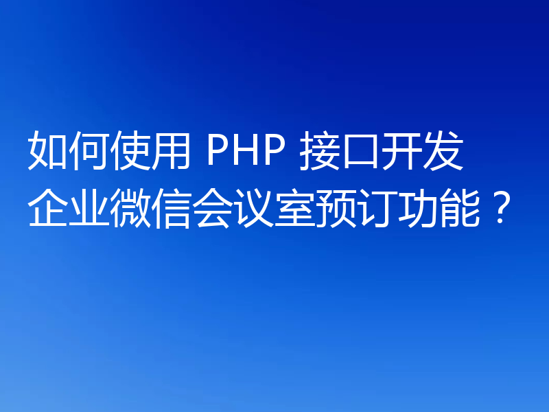 如何使用 PHP 接口开发企业微信会议室预订功能？
