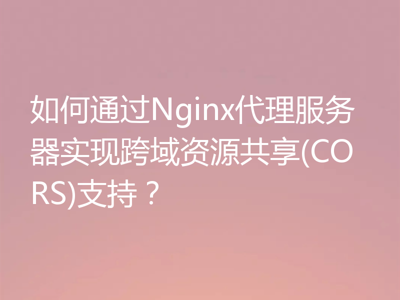 如何通过Nginx代理服务器实现跨域资源共享(CORS)支持？
