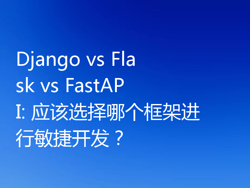 Django vs Flask vs FastAPI: 应该选择哪个框架进行敏捷开发？