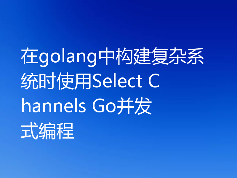 在golang中构建复杂系统时使用Select Channels Go并发式编程