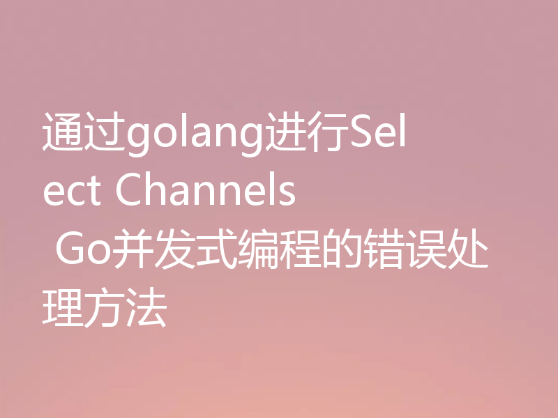 通过golang进行Select Channels Go并发式编程的错误处理方法