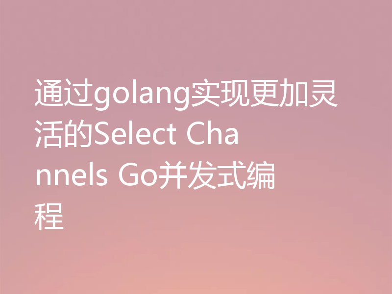 通过golang实现更加灵活的Select Channels Go并发式编程