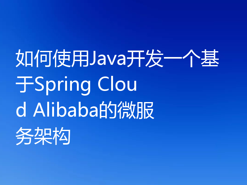 如何使用Java开发一个基于Spring Cloud Alibaba的微服务架构