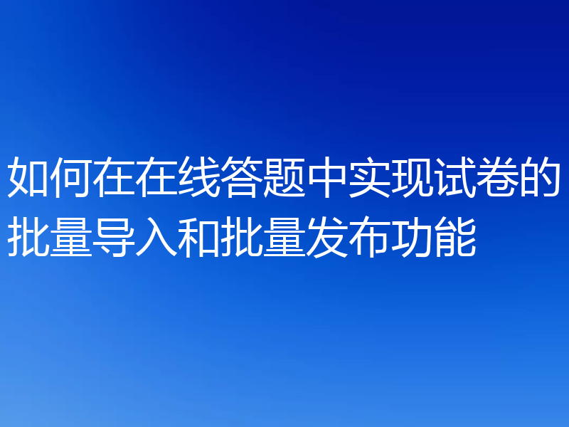 如何在在线答题中实现试卷的批量导入和批量发布功能