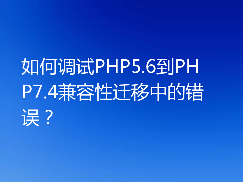 如何调试PHP5.6到PHP7.4兼容性迁移中的错误？