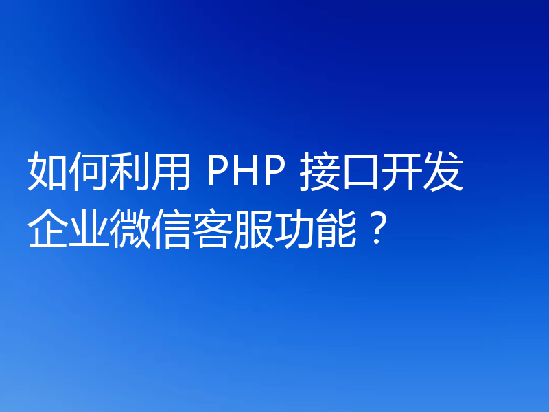 如何利用 PHP 接口开发企业微信客服功能？