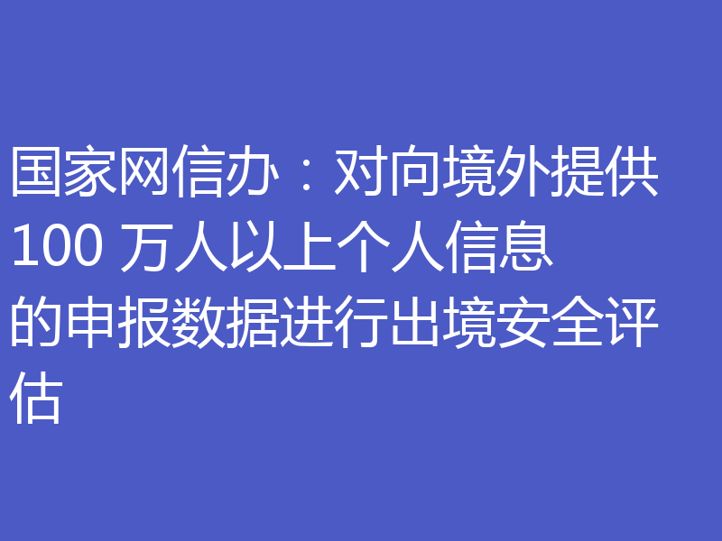 国家网信办：对向境外提供 100 万人以上个人信息的申报数据进行出境安全评估