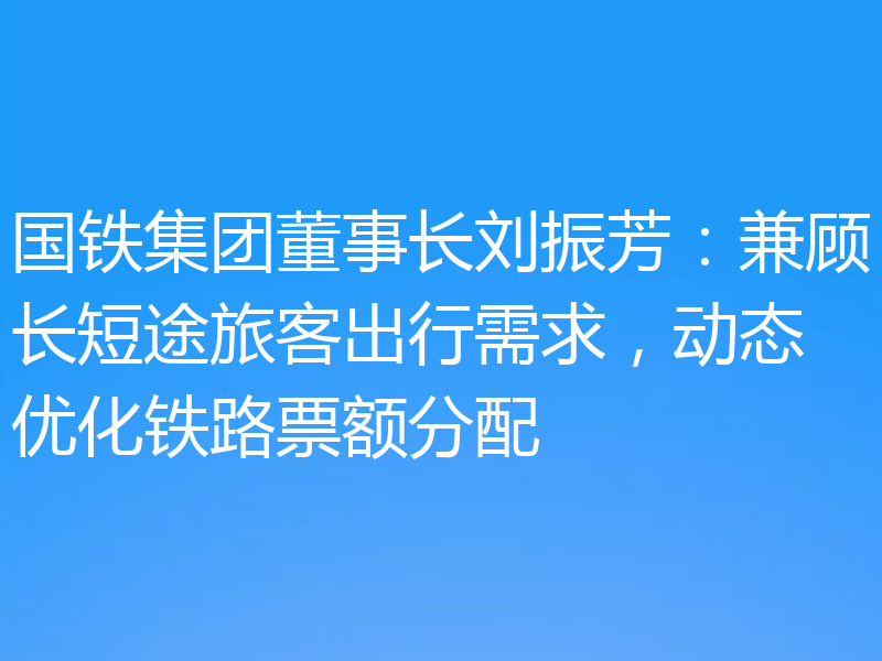 国铁集团董事长刘振芳：兼顾长短途旅客出行需求，动态优化铁路票额分配