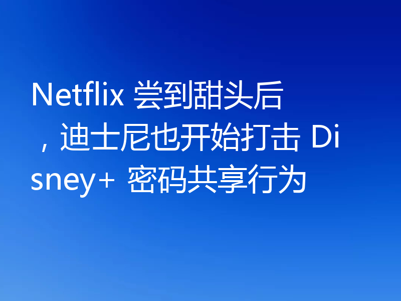 Netflix 尝到甜头后，迪士尼也开始打击 Disney+ 密码共享行为