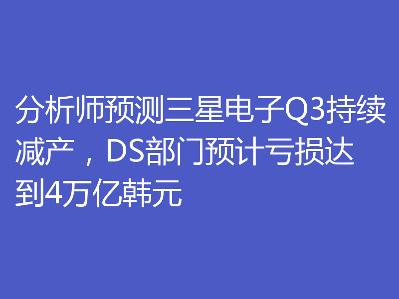 分析师预测三星电子Q3持续减产，DS部门预计亏损达到4万亿韩元