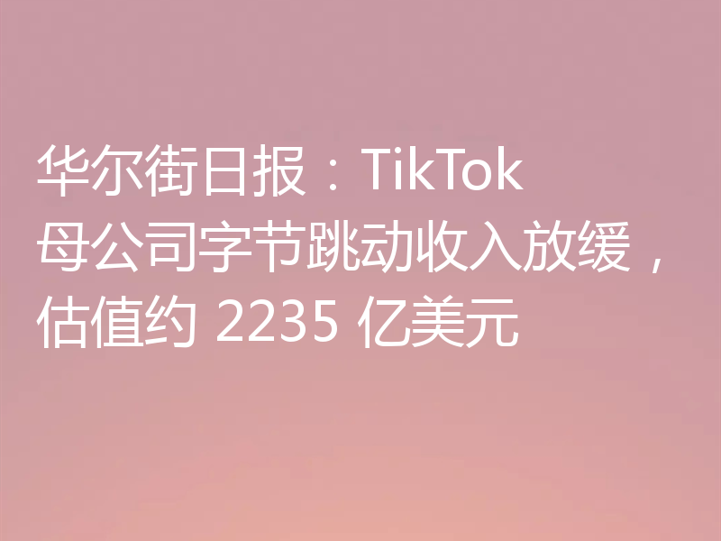 华尔街日报：TikTok 母公司字节跳动收入放缓，估值约 2235 亿美元