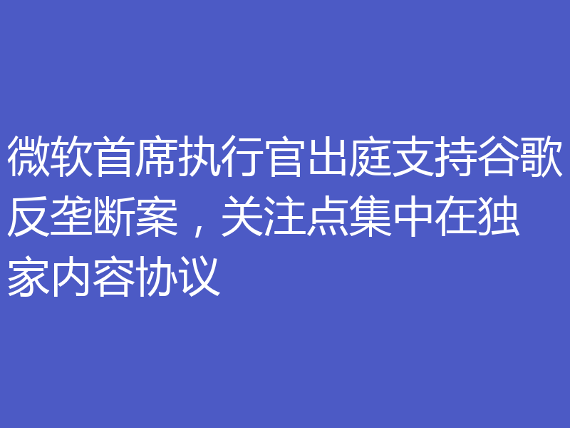 微软首席执行官出庭支持谷歌反垄断案，关注点集中在独家内容协议