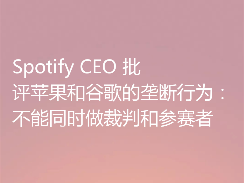 Spotify CEO 批评苹果和谷歌的垄断行为：不能同时做裁判和参赛者