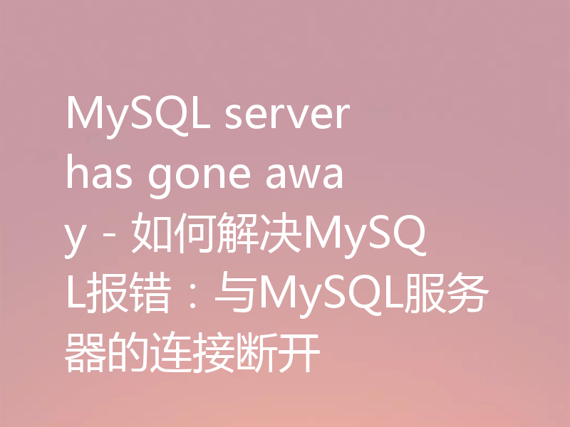 MySQL server has gone away - 如何解决MySQL报错：与MySQL服务器的连接断开
