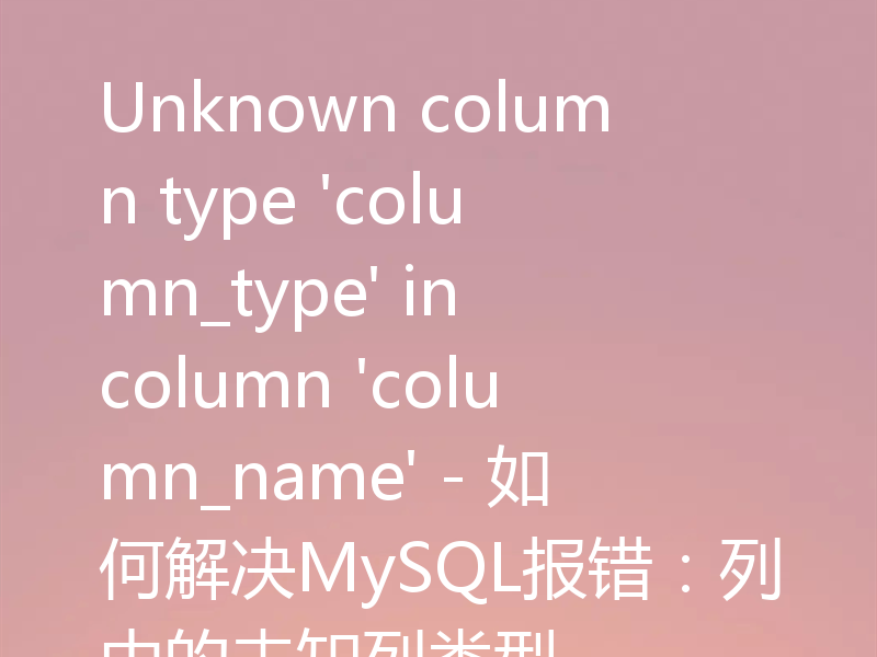Unknown column type 'column_type' in column 'column_name' - 如何解决MySQL报错：列中的未知列类型