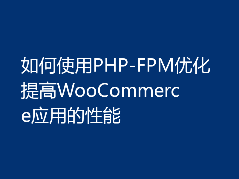 如何使用PHP-FPM优化提高WooCommerce应用的性能