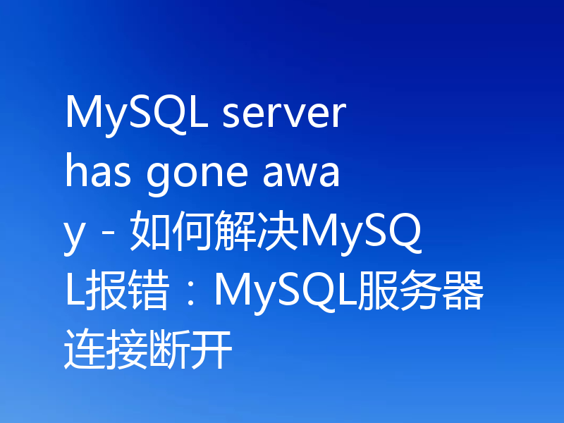 MySQL server has gone away - 如何解决MySQL报错：MySQL服务器连接断开