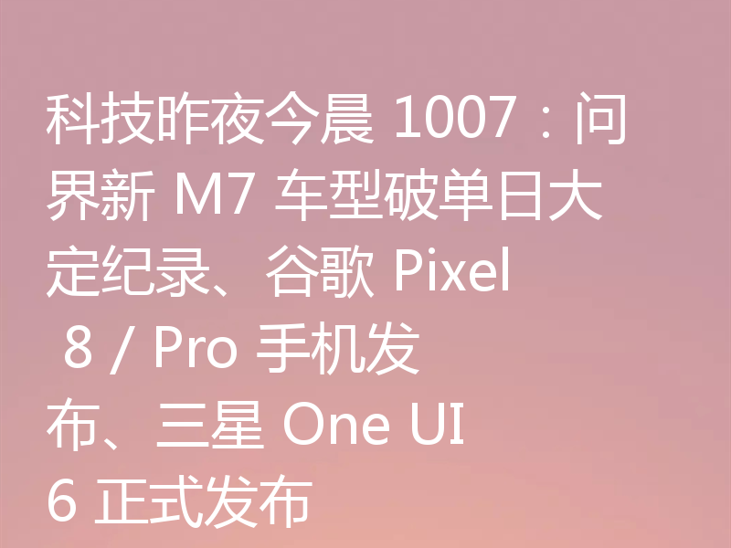 科技昨夜今晨 1007：问界新 M7 车型破单日大定纪录、谷歌 Pixel 8 / Pro 手机发布、三星 One UI 6 正式发布