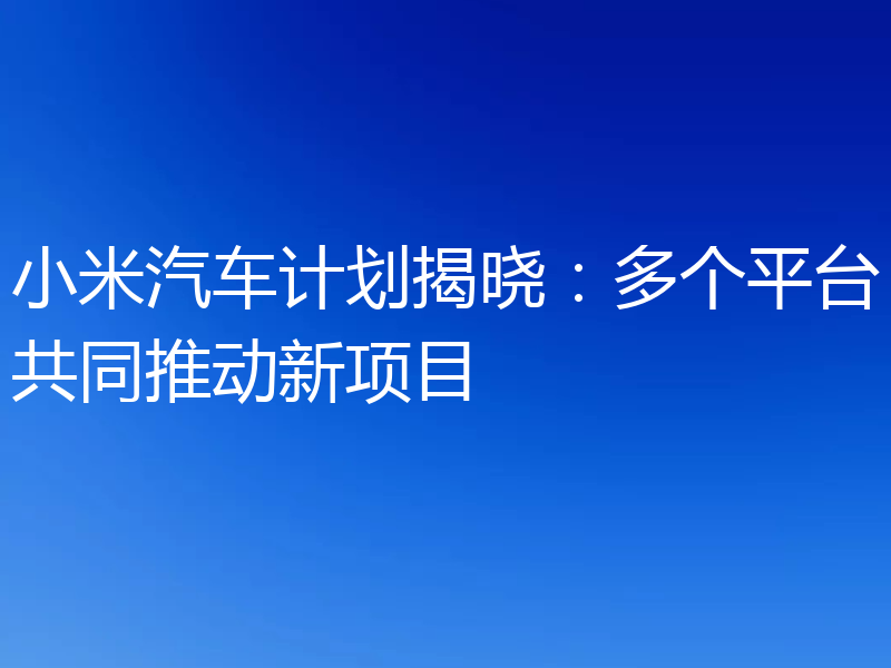 小米汽车计划揭晓：多个平台共同推动新项目