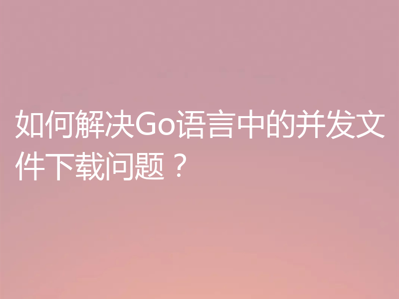 如何解决Go语言中的并发文件下载问题？