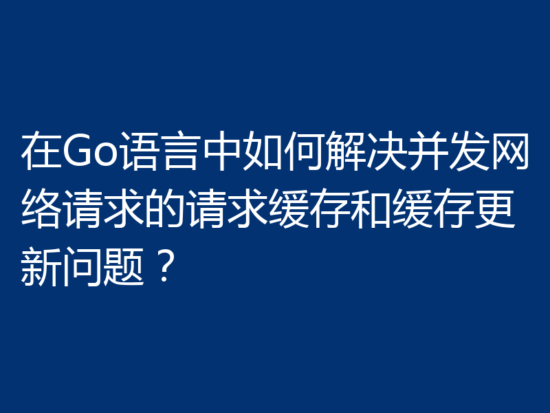 在Go语言中如何解决并发网络请求的请求缓存和缓存更新问题？
