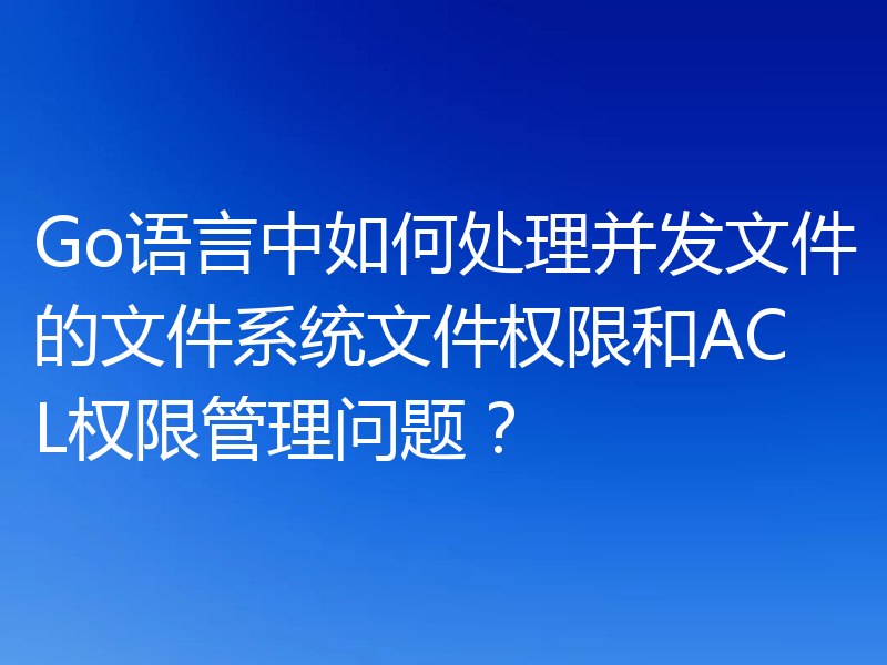 Go语言中如何处理并发文件的文件系统文件权限和ACL权限管理问题？