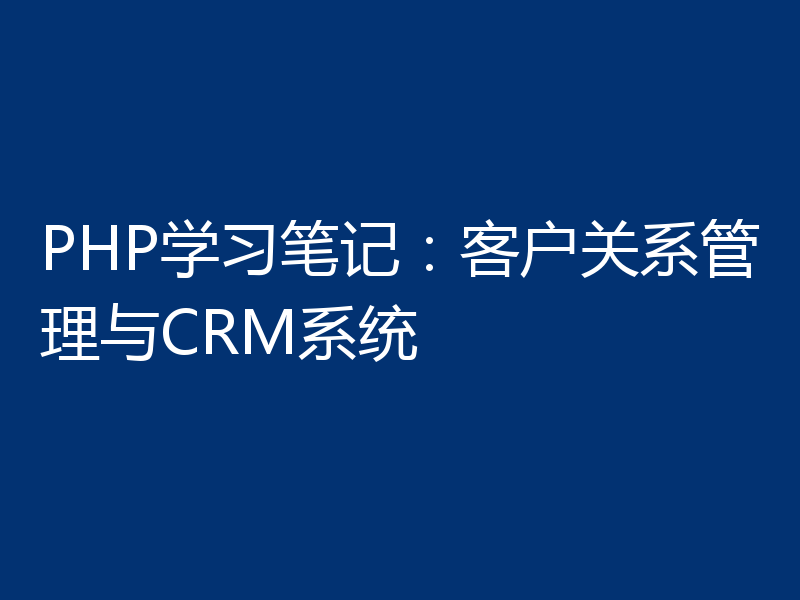 PHP学习笔记：客户关系管理与CRM系统