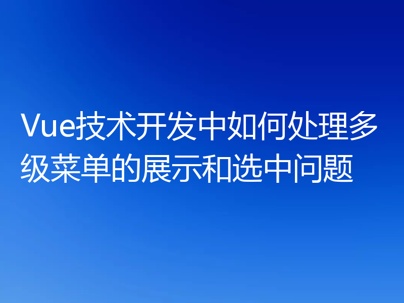 Vue技术开发中如何处理多级菜单的展示和选中问题