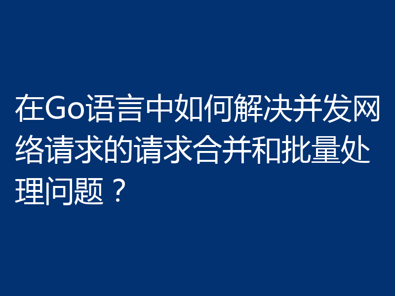 在Go语言中如何解决并发网络请求的请求合并和批量处理问题？