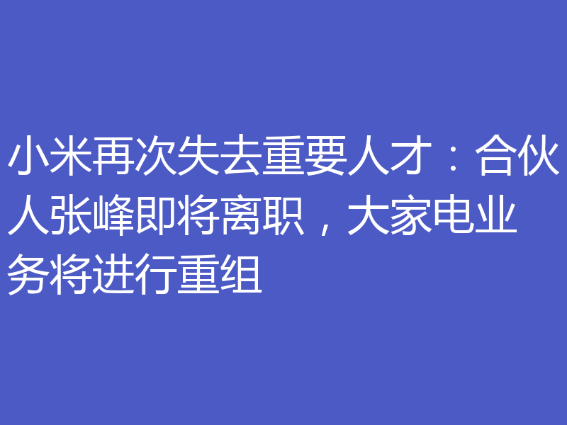 小米再次失去重要人才：合伙人张峰即将离职，大家电业务将进行重组