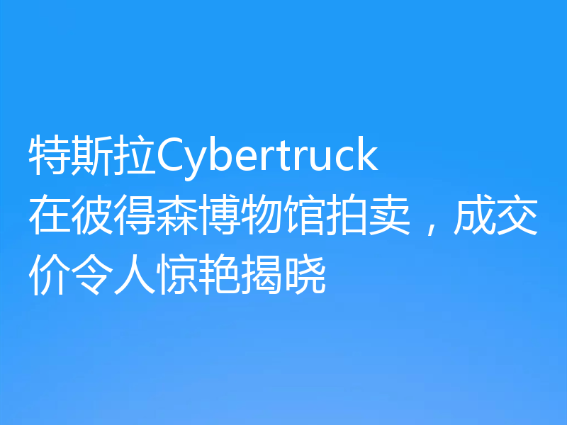 特斯拉Cybertruck在彼得森博物馆拍卖，成交价令人惊艳揭晓