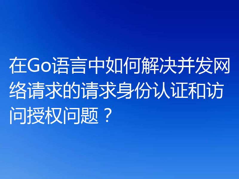 在Go语言中如何解决并发网络请求的请求身份认证和访问授权问题？