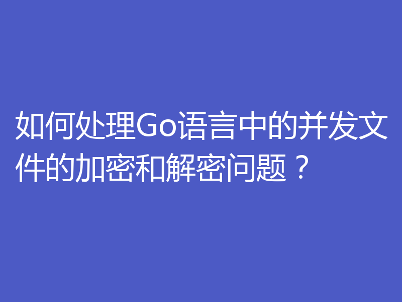 如何处理Go语言中的并发文件的加密和解密问题？