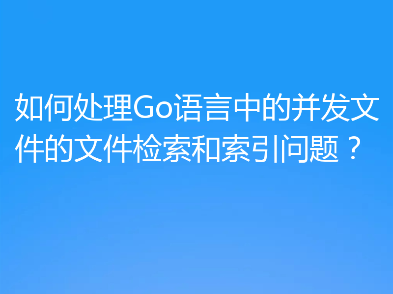 如何处理Go语言中的并发文件的文件检索和索引问题？