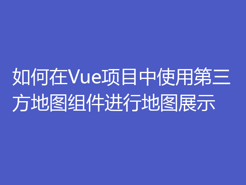 如何在Vue项目中使用第三方地图组件进行地图展示