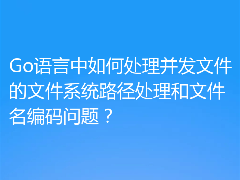 Go语言中如何处理并发文件的文件系统路径处理和文件名编码问题？